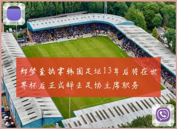 郑梦奎执掌韩国足坛13年后将在世界杯后正式辞去足协主席职务