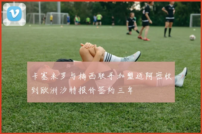 卡塞米罗与梅西联手加盟迈阿密收到欧洲沙特报价签约三年