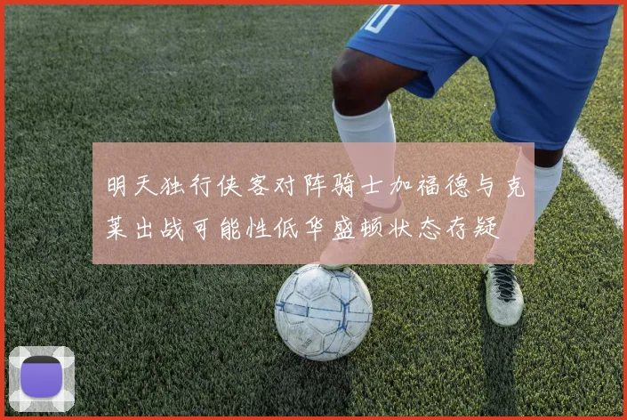 明天独行侠客对阵骑士加福德与克莱出战可能性低华盛顿状态存疑