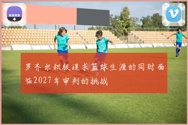 罗齐尔积极追求篮球生涯的同时面临2027年审判的挑战