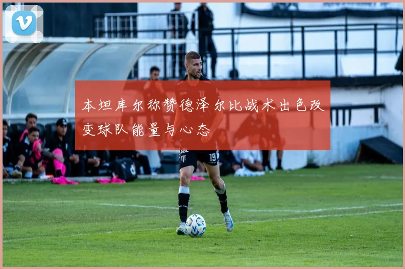 本坦库尔称赞德泽尔比战术出色改变球队能量与心态