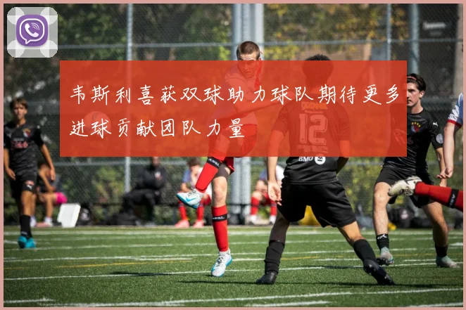 韦斯利喜获双球助力球队期待更多进球贡献团队力量