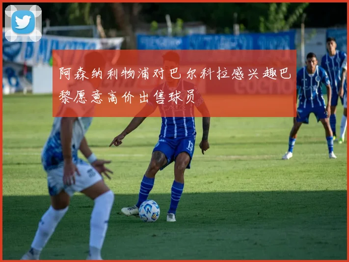 阿森纳利物浦对巴尔科拉感兴趣巴黎愿意高价出售球员