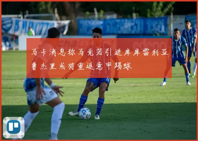 马卡消息称马竞若引进库库雷利亚鲁杰里或将重返意甲踢球