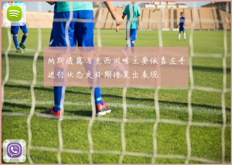 纳斯透露马克西训练主要依靠左手进行状态良好期待复出表现