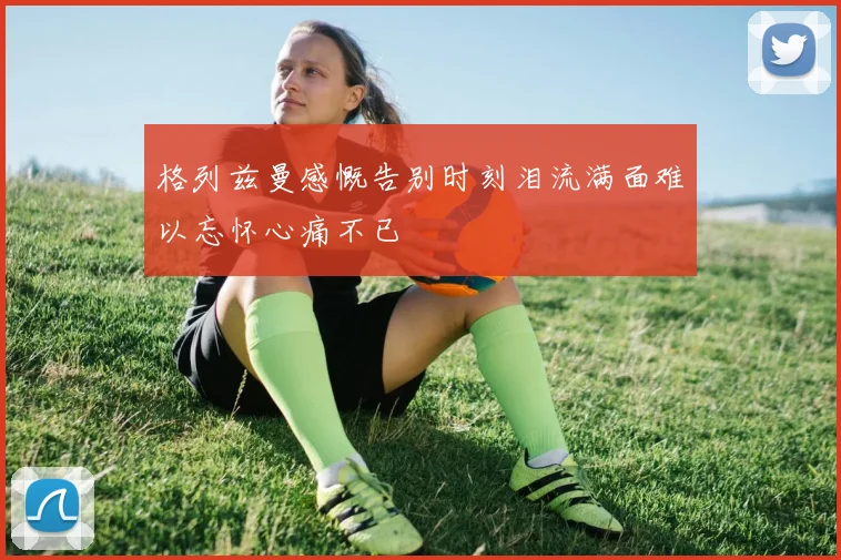 格列兹曼感慨告别时刻泪流满面难以忘怀心痛不已