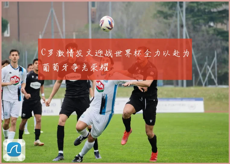 C罗激情发文迎战世界杯全力以赴为葡萄牙争光荣耀