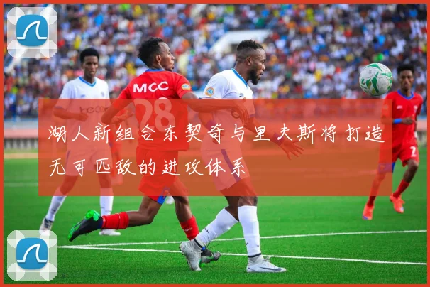 湖人新组合东契奇与里夫斯将打造无可匹敌的进攻体系