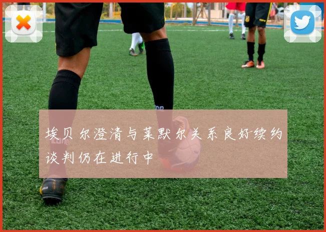 埃贝尔澄清与莱默尔关系良好续约谈判仍在进行中