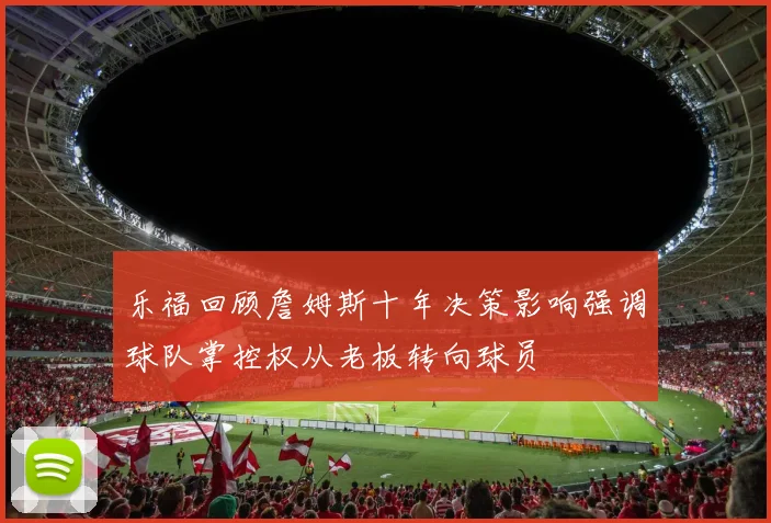 乐福回顾詹姆斯十年决策影响强调球队掌控权从老板转向球员