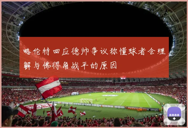 略伦特回应德帅争议称懂球者会理解与佛得角战平的原因