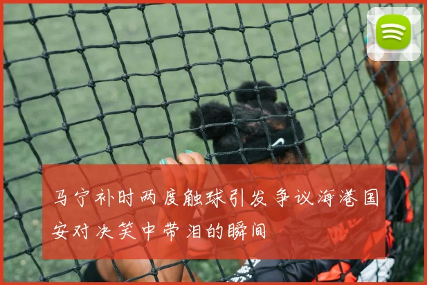 马宁补时两度触球引发争议海港国安对决笑中带泪的瞬间