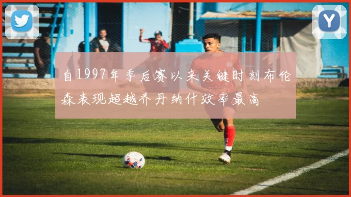 自1997年季后赛以来关键时刻布伦森表现超越乔丹纳什效率最高