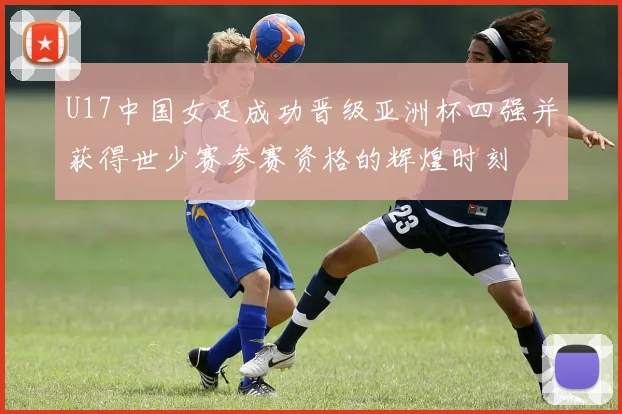 U17中国女足成功晋级亚洲杯四强并获得世少赛参赛资格的辉煌时刻