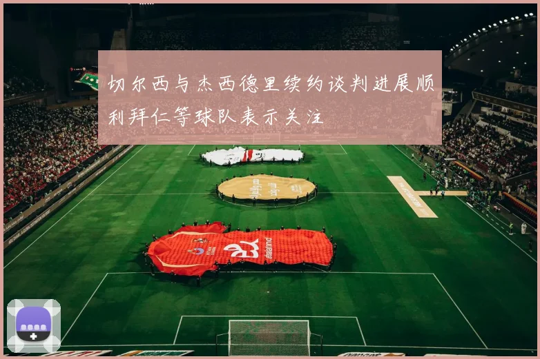 切尔西与杰西德里续约谈判进展顺利拜仁等球队表示关注