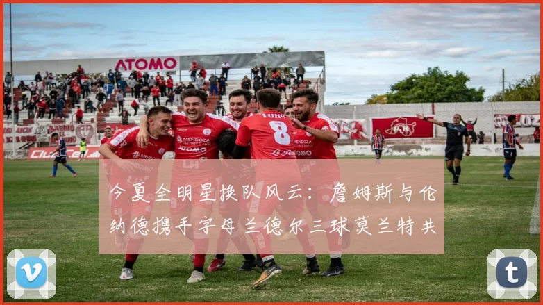 今夏全明星换队风云：詹姆斯与伦纳德携手字母兰德尔三球莫兰特共创辉煌