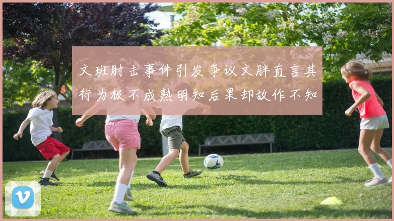文班肘击事件引发争议文胖直言其行为极不成熟明知后果却故作不知