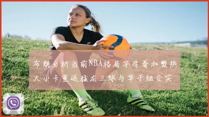 布朗分析当前NBA格局字母哥加盟热火小卡重返猛龙三球与华子组合实力强劲