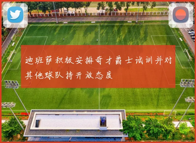 迪班萨积极安排奇才爵士试训并对其他球队持开放态度