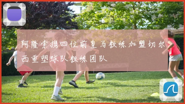 阿隆索携四位前皇马教练加盟切尔西重塑球队教练团队