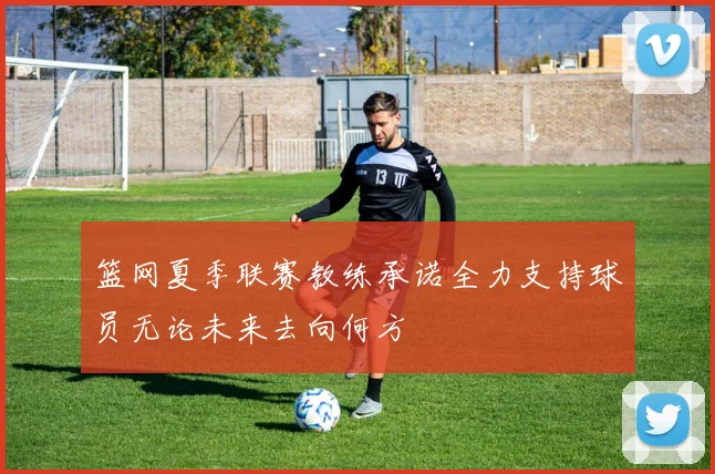 篮网夏季联赛教练承诺全力支持球员无论未来去向何方